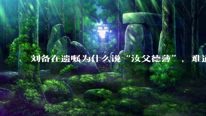 刘备在遗嘱为什么说“汝父德薄”，难道是自己真有不为人知的黑历史？