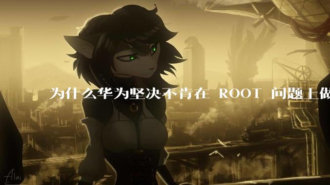 为什么华为坚决不肯在 ROOT 问题上做出让步？