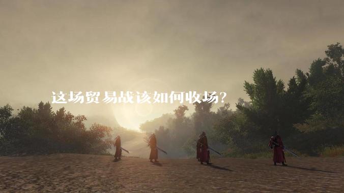 这场贸易战该如何收场？
